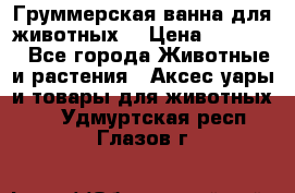 Груммерская ванна для животных. › Цена ­ 25 000 - Все города Животные и растения » Аксесcуары и товары для животных   . Удмуртская респ.,Глазов г.